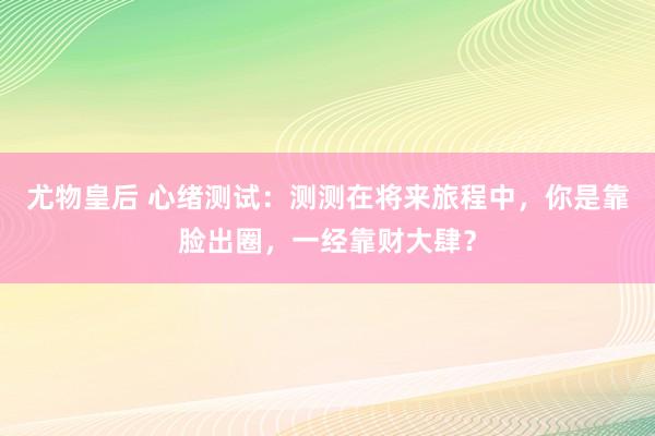 尤物皇后 心绪测试：测测在将来旅程中，你是靠脸出圈，一经靠财大肆？