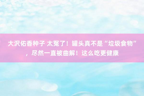 大沢佑香种子 太冤了！罐头真不是“垃圾食物”，尽然一直被曲解！这么吃更健康