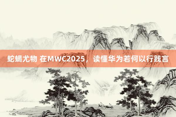 蛇蝎尤物 在MWC2025，读懂华为若何以行践言