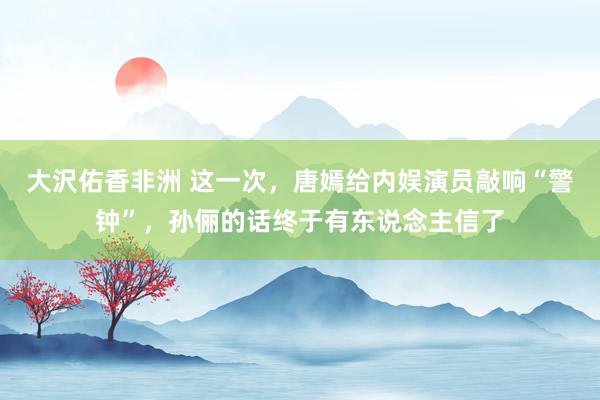 大沢佑香非洲 这一次，唐嫣给内娱演员敲响“警钟”，孙俪的话终于有东说念主信了