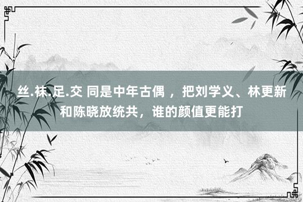 丝.袜.足.交 同是中年古偶 ，把刘学义、林更新和陈晓放统共，谁的颜值更能打