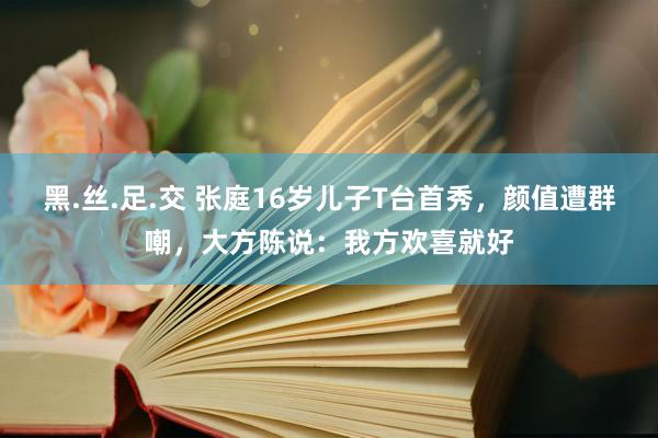 黑.丝.足.交 张庭16岁儿子T台首秀，颜值遭群嘲，大方陈说：我方欢喜就好